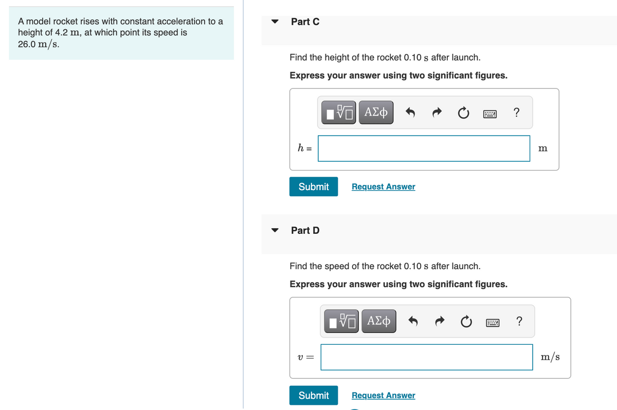 A model rocket rises with constant acceleration to a
height of 4.2 m, at which point its speed is
26.0 m/s.
Part C
Find the height of the rocket 0.10 s after launch.
Express your answer using two significant figures.
?
h =
%3D
Submit
Request Answer
Part D
Find the speed of the rocket 0.10 s after launch.
Express your answer using two significant figures.
?
V =
m/s
Submit
Request Answer

