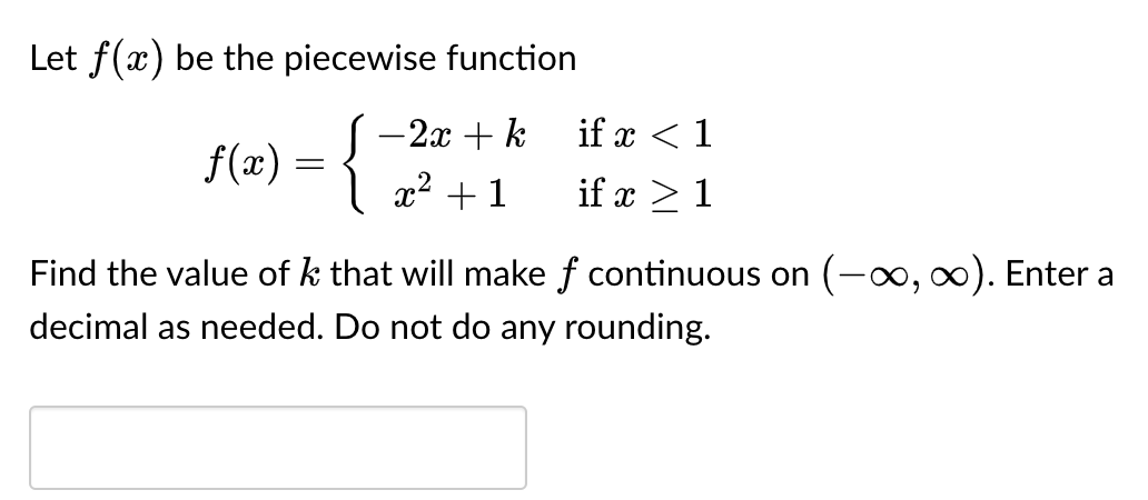 Let f(x) be the piecewise function
- 2x + k
f(x) = { x² +1
if x < 1
if x > 1
Find the value of k that will make f continuous on (-∞, ∞). Enter a
decimal as needed. Do not do any rounding.