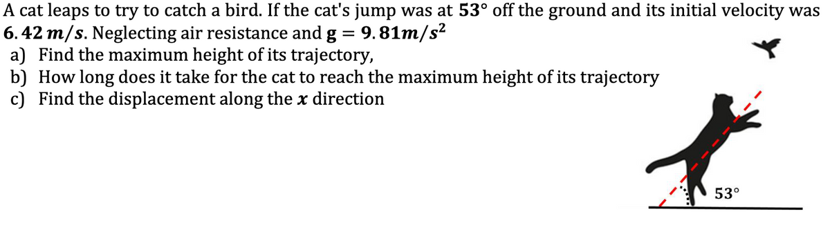 A cat leaps to try to catch a bird. If the cat's jump was at 53° off the ground and its initial velocity was
6. 42 m/s. Neglecting air resistance and g = 9.81m/s²
a) Find the maximum height of its trajectory,
b) How long does it take for the cat to reach the maximum height of its trajectory
c) Find the displacement along the x direction
53°

