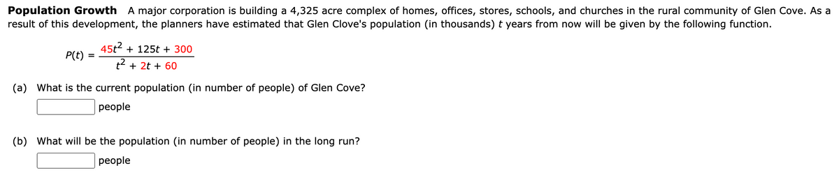 Population Growth A major corporation is building a 4,325 acre complex of homes, offices, stores, schools, and churches in the rural community of Glen Cove. As a
result of this development, the planners have estimated that Glen Clove's population (in thousands) t years from now will be given by the following function.
P(t)
=
45t² + 125t + 300
t² + 2t + 60
(a) What is the current population (in number of people) of Glen Cove?
people
(b) What will be the population (in number of people) in the long run?
people