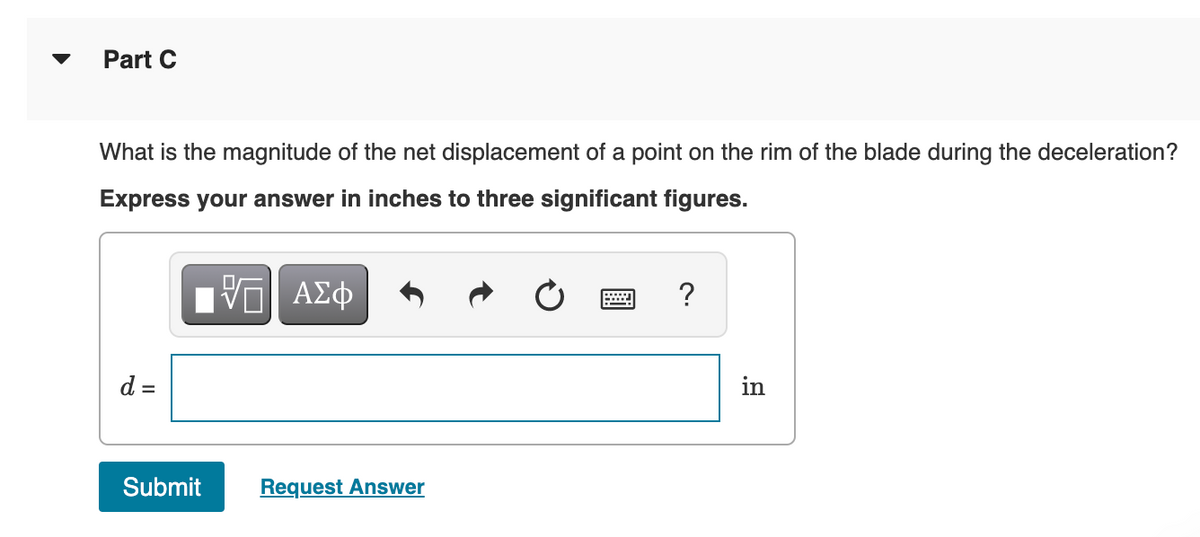 Part C
What is the magnitude of the net displacement of a point on the rim of the blade during the deceleration?
Express your answer in inches to three significant figures.
?
d =
in
Submit
Request Answer
