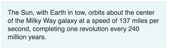 The Sun, with Earth in tow, orbits about the center
of the Milky Way galaxy at a speed of 137 miles per
second, completing one revolution every 240
million years.
