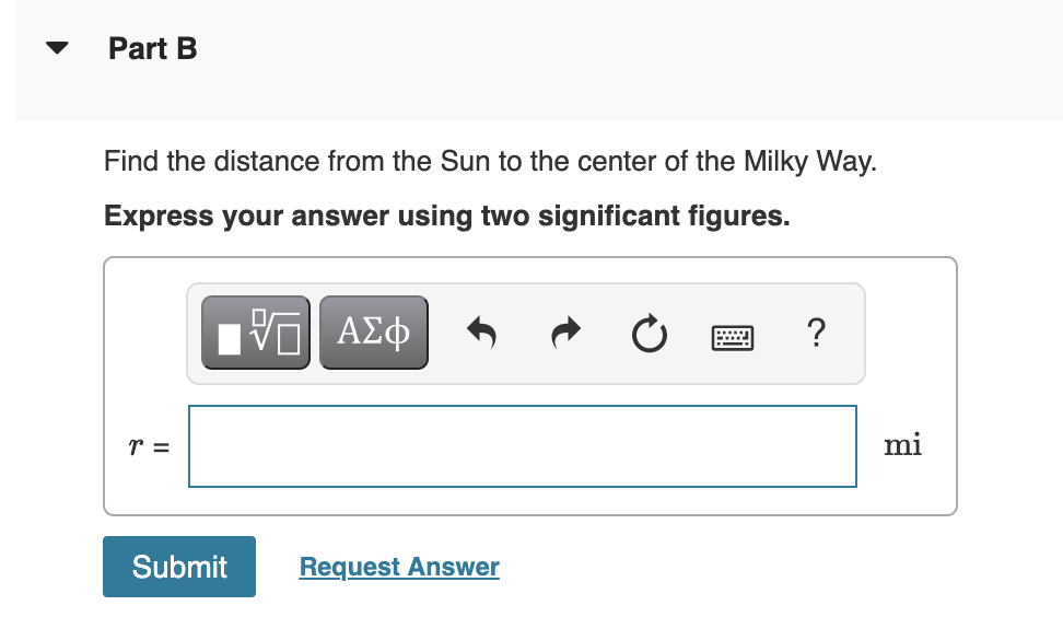 Part B
Find the distance from the Sun to the center of the Milky Way.
Express your answer using two significant figures.
V ΑΣφ
r =
mi
Submit
Request Answer
