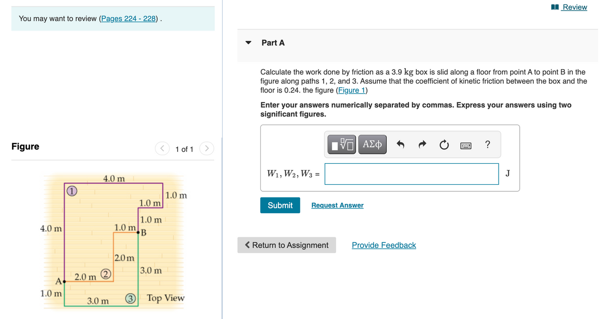 Review
You may want to review (Pages 224 - 228) .
Part A
Calculate the work done by friction as a 3.9 kg box is slid along a floor from point A to point B in the
figure along paths 1, 2, and 3. Assume that the coefficient of kinetic friction between the box and the
floor is 0.24. the figure (Figure 1)
Enter your answers numerically separated by commas. Express your answers using two
significant figures.
Figure
Hνα ΑΣφ
?
1 of 1
W1, W2, W3 =
J
4.0 m
1.0 m
1.0 m
Submit
Request Answer
1.0 m
1.0 m
4.0 m
< Return to Assignment
Provide Feedback
2.0 m
3.0 m
2.0 m
A
1.0 m
3.0 m
3
Top View
2)
