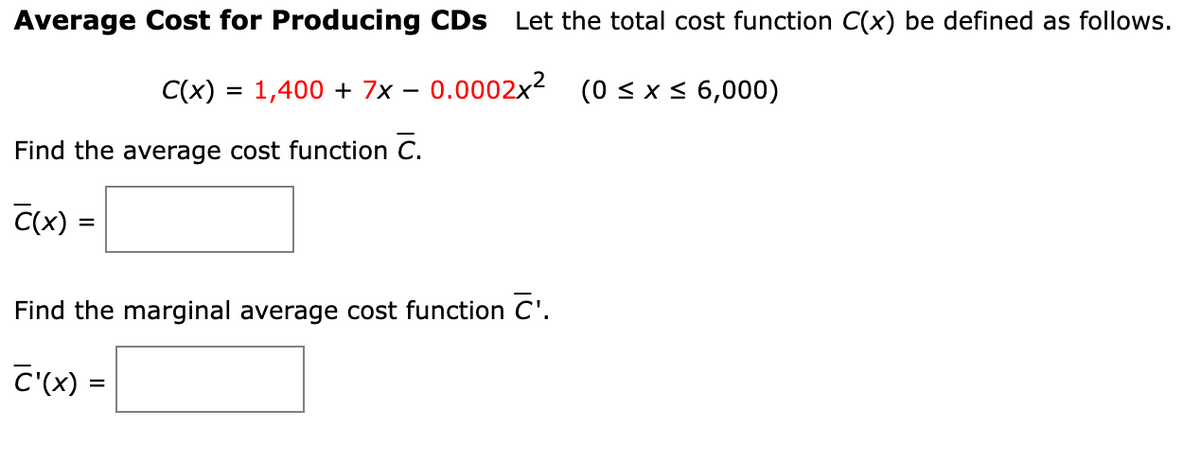 Average Cost for Producing CDs Let the total cost function C(x) be defined as follows.
1,400 + 7x -0.0002x² (0≤x≤6,000)
C(x) =
Find the average cost function C.
C(x) =
=
Find the marginal average cost function C'.
C'(x) =