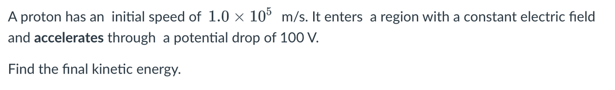 A proton has an initial speed of 1.0 × 105 m/s. It enters a region with a constant electric field
and accelerates through a potential drop of 100 V.
Find the final kinetic energy.