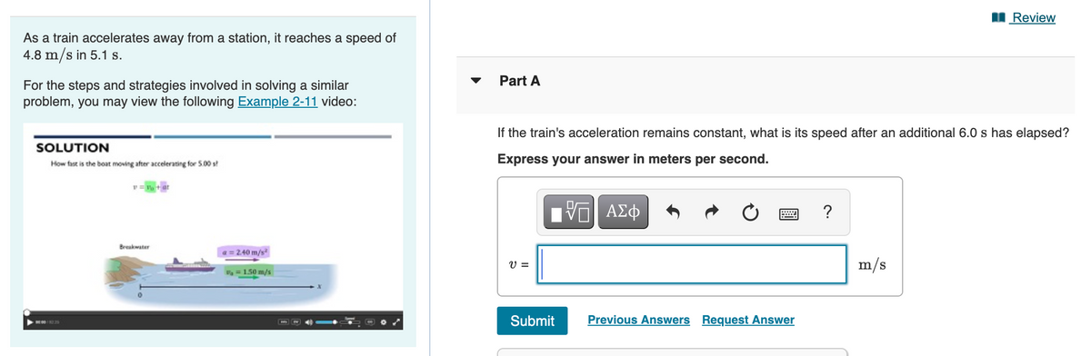 I Review
As a train accelerates away from a station, it reaches a speed of
4.8 m/s in 5.1 s.
Part A
For the steps and strategies involved in solving a similar
problem, you may view the following Example 2-11 video:
If the train's acceleration remains constant, what is its speed after an additional 6.0 s has elapsed?
SOLUTION
How fast is the boat moving after accelerating for S.00 s!
Express your answer in meters per second.
v = P + at
Π ΑΣφ
Breakwater
a = 240 m/s
V =
m/s
1.50 m/s
Submit
Previous Answers Request Answer
