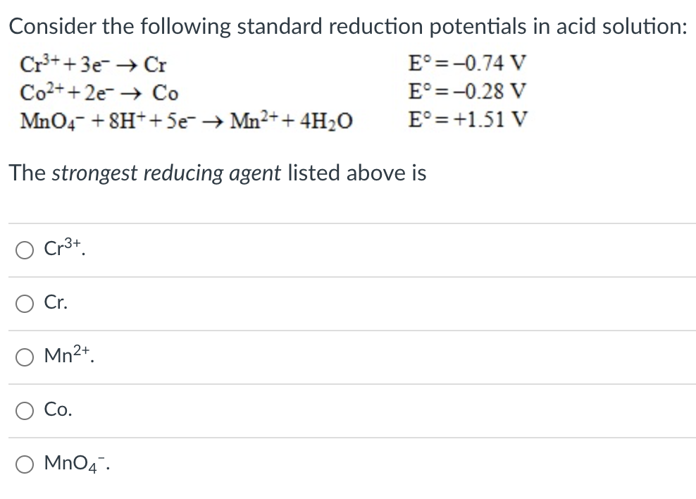 Consider the following standard reduction potentials in acid solution:
Cr++3e- → Cr
Co2++ 2e- → Co
E° =-0.74 V
E° =-0.28 V
E° =+1.51 V
MnO4- + 8H++5e- → Mn2+ + 4H20
The strongest reducing agent listed above is
Cr3+.
Cr.
Mn2+.
Со.
O MnO4.
