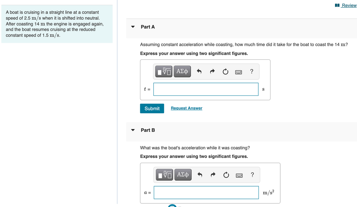 Review
A boat is cruising in a straight line at a constant
speed of 2.5 m/s when it is shifted into neutral.
After coasting 14 m the engine is engaged again,
and the boat resumes cruising at the reduced
constant speed of 1.5 m/s.
Part A
Assuming constant acceleration while coasting, how much time did it take for the boat to coast the 14 m?
Express your answer using two significant figures.
ΑΣφ
?
t =
S
Submit
Request Answer
Part B
What was the boat's acceleration while it was coasting?
Express your answer using two significant figures.
m/s?
a =
