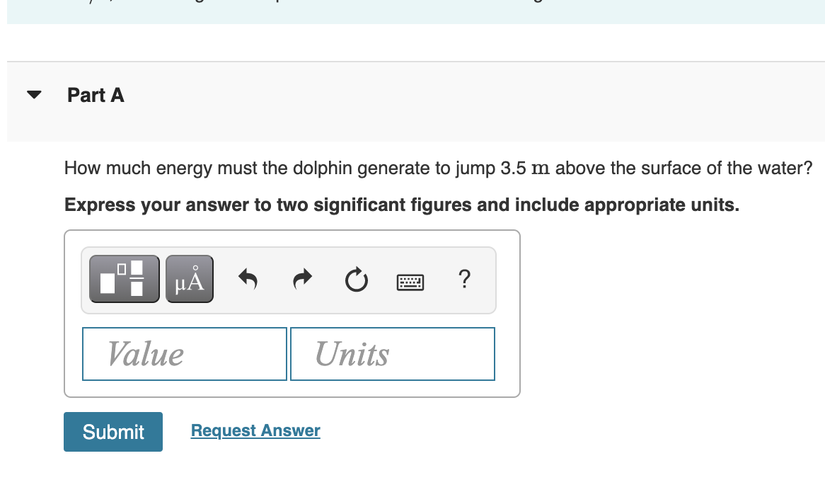 ▼
Part A
How much energy must the dolphin generate to jump 3.5 m above the surface of the water?
Express your answer to two significant figures and include appropriate units.
HẢ
?
Value
Units
Submit
Request Answer
