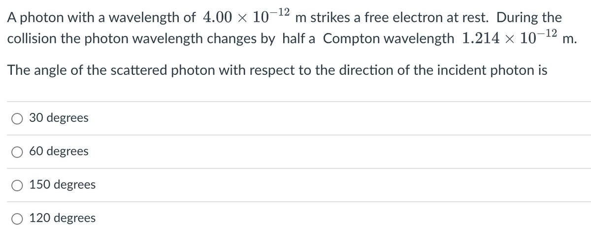 -12
A photon with a wavelength of 4.00 × 10¯ m strikes a free electron at rest. During the
collision the photon wavelength changes by half a Compton wavelength 1.214 × 10¯
-12
The angle of the scattered photon with respect to the direction of the incident photon is
30 degrees
60 degrees
150 degrees
120 degrees
m.