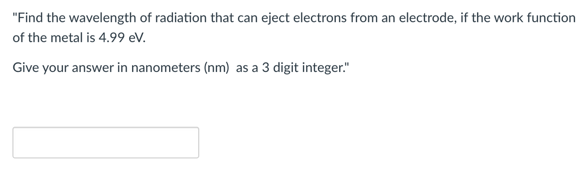 "Find the wavelength of radiation that can eject electrons from an electrode, if the work function
of the metal is 4.99 eV.
Give your answer in nanometers (nm) as a 3 digit integer."