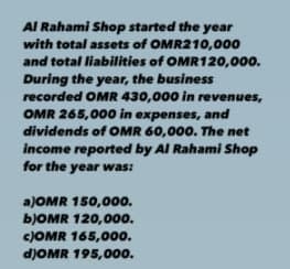 Al Rahami Shop started the year
with total assets of OMR210,000
and total liabilities of OMR120,000.
During the year, the business
recorded OMR 430,000 in revenues,
OMR 265,000 in expenses, and
dividends of OMR 60,000. The net
income reported by Al Rahami Shop
for the year was:
a)OMR 150,00o.
BJOMR 120,00o.
CJOMR 165,00o.
d)OMR 195,000.
