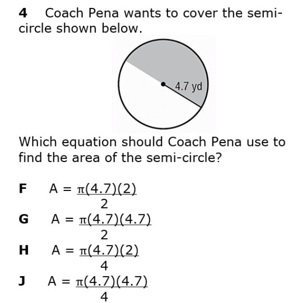 4
Coach Pena wants to cover the semi-
circle shown below.
4.7 yd
Which equation should Coach Pena use to
find the area of the semi-circle?
A = 1(4.7)(2)
2
F
G
A = 1(4.7)(4.7)
%D
2
H A = 1(4.7)(2)
4
J
A = T(4.7)(4.7)
4
