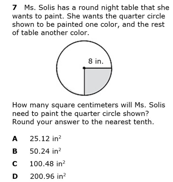 7 Ms. Solis has a round night table that she
wants to paint. She wants the quarter circle
shown to be painted one color, and the rest
of table another color.
8 in.
How many square centimeters will Ms. Solis
need to paint the quarter circle shown?
Round your answer to the nearest tenth.
A
25.12 in?
В
50.24 in?
C
100.48 in?
D
200.96 in?
