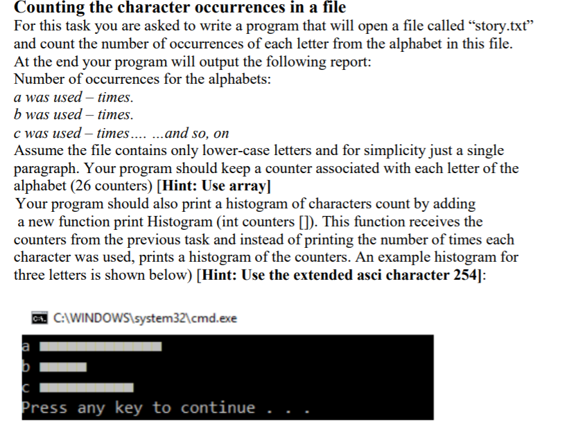 Counting the character occurrences in a file
For this task you are asked to write a program that will open a file called "story.txt"
and count the number of occurrences of each letter from the alphabet in this file.
At the end your program will output the following report:
Number of occurrences for the alphabets:
a was used – times.
b was used – times.
c was used – times.. .and so, on
Assume the file contains only lower-case letters and for simplicity just a single
paragraph. Your program should keep a counter associated with each letter of the
alphabet (26 counters) [Hint: Use array]
Your program should also print a histogram of characters count by adding
a new function print Histogram (int counters []). This function receives the
counters from the previous task and instead of printing the number of times each
character was used, prints a histogram of the counters. An example histogram for
three letters is shown below) [Hint: Use the extended asci character 254]:
CA. C:\WINDOWS\system32\cmd.exe
a
Press any key to continue
