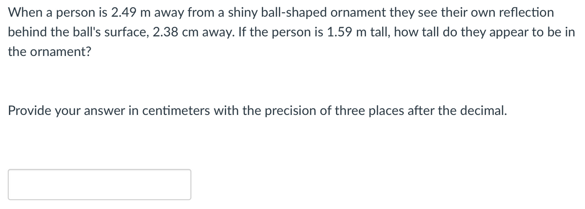 When a person is 2.49 m away from a shiny ball-shaped ornament they see their own reflection
behind the ball's surface, 2.38 cm away. If the person is 1.59 m tall, how tall do they appear to be in
the ornament?
Provide your answer in centimeters with the precision of three places after the decimal.
