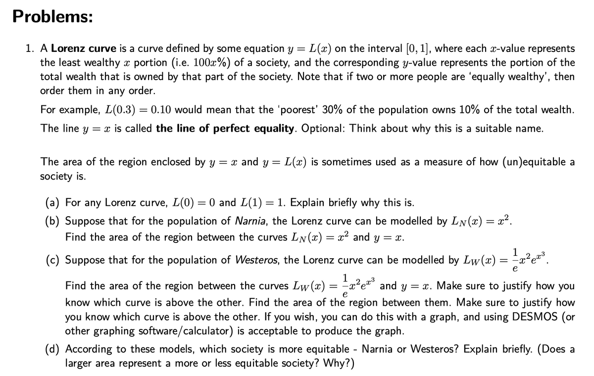 Problems:
1. A Lorenz curve is a curve defined by some equation y = L(x) on the interval [0, 1], where each x-value represents
the least wealthy x portion (i.e. 100x%) of a society, and the corresponding y-value represents the portion of the
total wealth that is owned by that part of the society. Note that if two or more people are 'equally wealthy', then
order them in any order.
For example, L(0.3) = 0.10 would mean that the 'poorest' 30% of the population owns 10% of the total wealth.
The line y
= x is called the line of perfect equality. Optional: Think about why this is a suitable name.
= x and y = L(x) is sometimes used as a measure of how (un)equitable a
The area of the region enclosed by y
society is.
(a) For any Lorenz curve, L(0) = 0 and L(1) = 1. Explain briefly why this is.
(b) Suppose that for the population of Narnia, the Lorenz curve can be modelled by LN (x) = x².
Find the area of the region between the curves LN(x) = x² and y = x.
1
(c) Suppose that for the population of Westeros, the Lorenz curve can be modelled by Lw(x) = -x²e®
e
1
Find the area of the region between the curves Lw (x) = =x²e*° and y = x. Make sure to justify how you
know which curve is above the other. Find the area of the region between them. Make sure to justify how
know which curve is above the other. If you wish, you can do this with a graph, and using DESMOS (or
other graphing software/calculator) is acceptable to produce the graph.
e
you
(d) According to these models, which society is more equitable - Narnia or Westeros? Explain briefly. (Does a
larger area represent a more or less equitable society? Why?)
