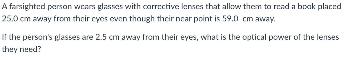 A farsighted person wears glasses with corrective lenses that allow them to read a book placed
25.0 cm away from their eyes even though their near point is 59.0 cm away.
If the person's glasses are 2.5 cm away from their eyes, what is the optical power of the lenses
they need?
