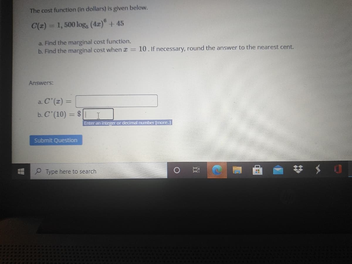 The cost function (in dollars) is given below.
C(z) = 1, 500 log, (4r) + 45
a. Find the marginal cost function.
b. Find the marginal cost when 2 = 10. If necessary, round the answer to the nearest cent.
Answers:
a. C'(z) =
b. C (10) = $
Enter an integer or decimal number [more_
Submit Question
P Type here to search
0 日
