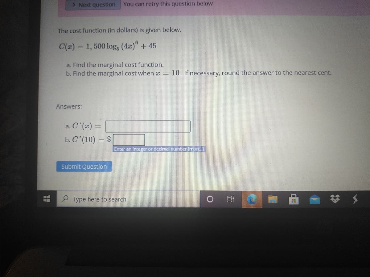 > Next question
You can retry this question below
The cost function (in dollars) is given below.
C(z) = 1, 500 log, (4r)" + 45
a. Find the marginal cost function.
b. Find the marginal cost when x = 10. If necessary, round the answer to the nearest cent.
Answers:
a. C' (x) =
b. C' (10) = $
Enter an integer or decimal number (more.
Submit Question
P Type here to search
