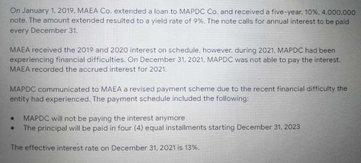 On January 1, 2019. MAEA Co. extended a loan to MAPDC Co. and received a five-year, 10%, 4,000,000
note. The amount extended resulted to a yield rate of 9%. The note calls for annual interest to be paid
every December 31.
MAEA received the 2019 and 2020 interest on schedule, however, during 2021, MAPDC had been
experiencing financial difficulties. On December 31, 2021. MAPDC was not able to pay the interest.
MAEA recorded the accrued interest for 2021.
MAPDC communicated to MAEA a revised payment scheme due to the recent financial difficulty the
entity had experienced. The payment schedule included the following:
MAPDC will not be paying the interest anymore
●
The principal will be paid in four (4) equal installments starting December 31, 2023
The effective interest rate on December 31, 2021 is 13%.