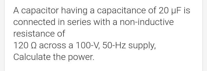 A capacitor having a capacitance of 20 µF is
connected in series with a non-inductive
resistance of
120 Q across a 100-V, 50-Hz supply,
Calculate the power.
