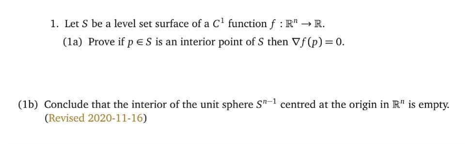 1. Let S be a level set surface of a C' function f : R" → R.
(la) Prove if pES is an interior point of S then Vf(p) = 0.
(1b) Conclude that the interior of the unit sphere S"-1 centred at the origin in R" is empty.
(Revised 2020-11-16)
