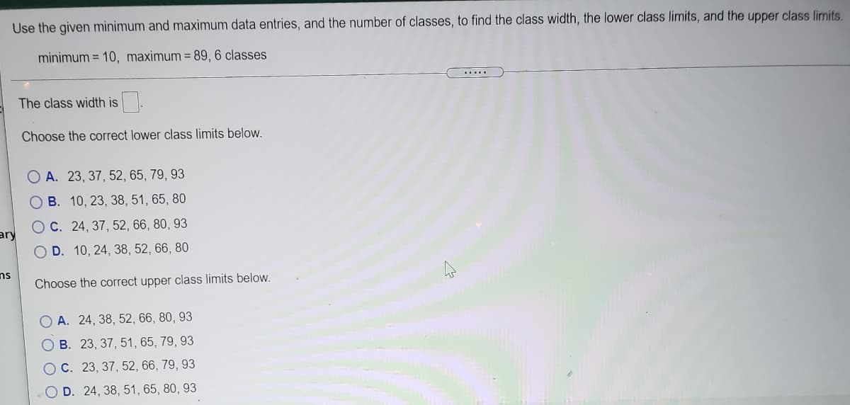 Use the given minimum and maximum data entries, and the number of classes, to find the class width, the lower class limits, and the upper class limits.
minimum = 10, maximum = 89, 6 classes
The class width is.
Choose the correct lower class limits below.
O A. 23, 37, 52, 65, 79, 93
O B. 10, 23, 38, 51, 65, 80
O C. 24, 37, 52, 66, 80, 93
ary
D. 10, 24, 38, 52, 66, 80
ns
Choose the correct upper class limits below.
A. 24, 38, 52, 66, 80, 93
O B. 23, 37, 51, 65, 79, 93
OC. 23, 37, 52, 66, 79, 93
D. 24, 38, 51, 65, 80, 93
O'O O O
