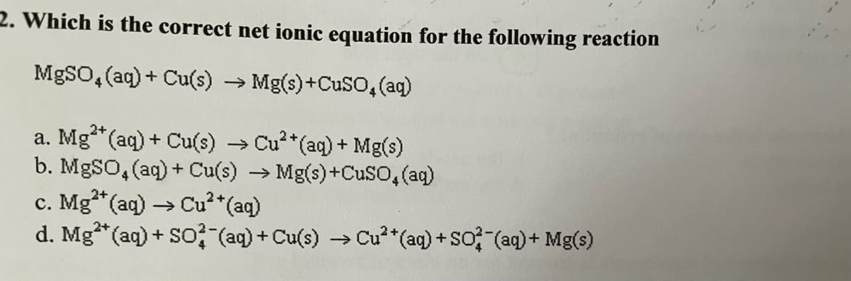 2. Which is the correct net ionic equation for the following reaction
MgSO4 (aq) + Cu(s) → Mg(s) +CuSO4 (aq)
2+
a. Mg²+ (aq) + Cu(s) → Cu²*(aq) + Mg(s)
b. MgSO4 (aq) + Cu(s) → Mg(s) +CuSO4 (aq)
c. Mg²+ (aq) → Cu²+ (aq)
d. Mg(aq) + SO2 (aq) + Cu(s) → Cu** (aq) + SO (aq) + Mg(s)