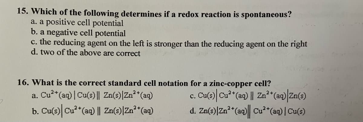 15. Which of the following determines if a redox reaction is spontaneous?
a. a positive cell potential
b. a negative cell potential
c. the reducing agent on the left is stronger than the reducing agent on the right
d. two of the above are correct
16. What is the correct standard cell notation for a zinc-copper cell?
a. Cu²+ (aq) | Cu(s) || Zn(s) | Zn²+ (aq)
c. Cu(s)| Cu²+ (aq) || Zn²+ (aq) Zn(s)
7
b. Cu(s) Cu²+ (aq) || Zn(s)| Zn²+ (aq)
d. Zn(s) Zn²+ (aq)| Cu²+ (aq) | Cu(s)