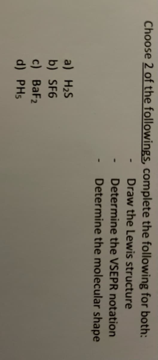 Choose 2 of the followings, complete the following for both:
Draw the Lewis structure
Determine the VSEPR notation
Determine the molecular shape
a) H₂S
b) SF6
c) BaF₂
d) PHs