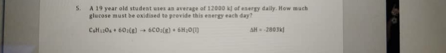 A 19 year old student uses an average of 12000 kl of energy daily. How much
glucose must be oxidised to provide this energy each day?
CeH120s + 60:(s) + 6C0:(8) + 6H:0(1)
AH =
-2803k)
