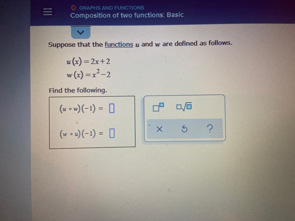 O GRAPHS AND FUNCTIONS
Composition of two functions: Basic
Suppose that the functions u and w are defined as follows.
u (x) = 2x+2
w (x) =x²-2
Find the following.
(u o w)(-1) = 0
%3D
(w • 2)(-1) = 0
