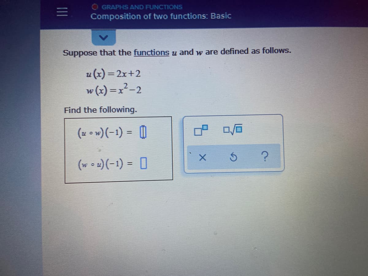 O GRAPHS AND FUNCTIONS
Composition of two functions: Basic
Suppose that the functions u and w are defined as follows.
u (x) = 2x+2
w (x) =x²-2
Find the following.
(u o w)(-1) = 0
(wou)(-1) = 0
