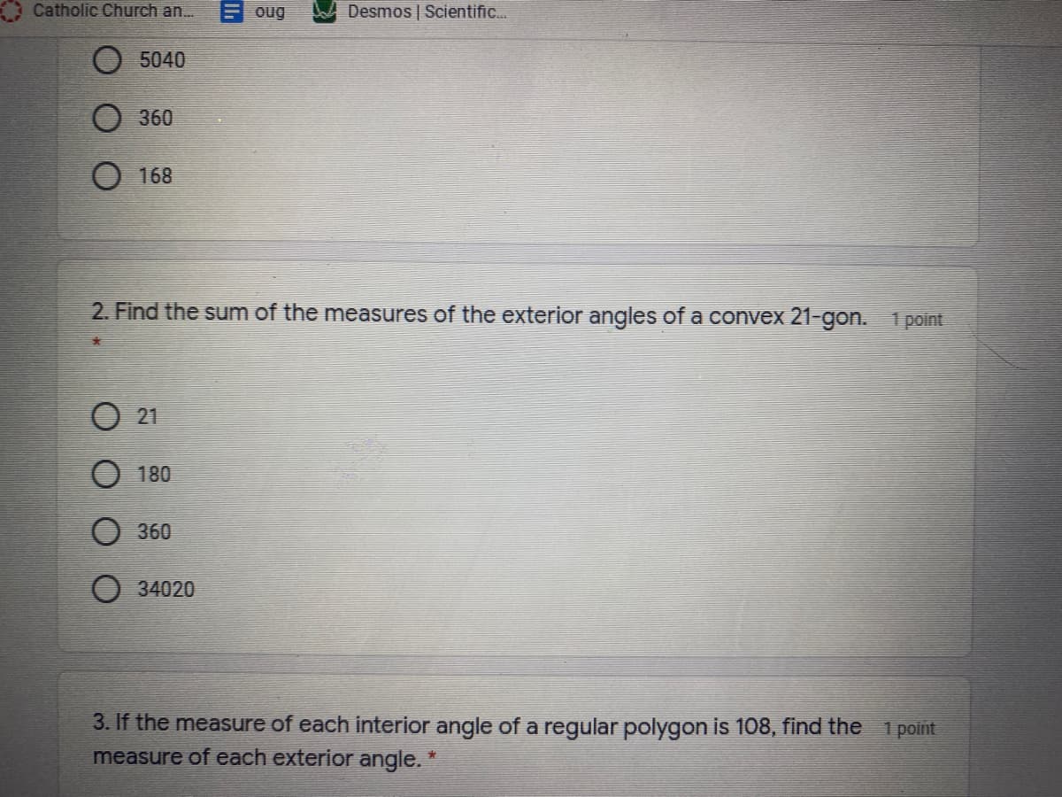 Catholic Church an.
F oug
Desmos | Scientific.
5040
О 360
O 168
2. Find the sum of the measures of the exterior angles of a convex 21-gon. 1 point
O 21
180
360
O 34020
3. If the measure of each interior angle of a regular polygon is 108, find the 1 point
measure of each exterior angle. *
