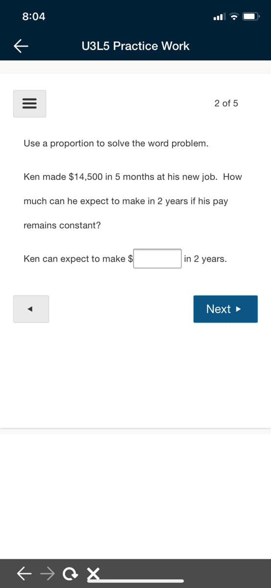 8:04
U3L5 Practice Work
2 of 5
Use a proportion to solve the word problem.
Ken made $14,500 in 5 months at his new job. How
much can he expect to make in 2 years if his pay
remains constant?
Ken can expect to make $
in 2 years.
Next >
