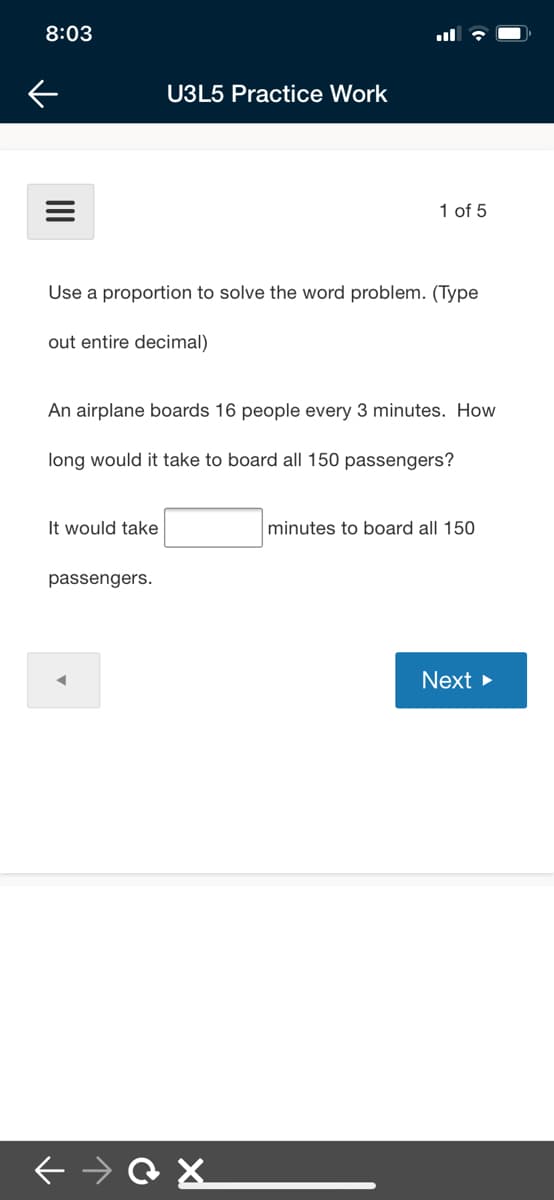 8:03
U3L5 Practice Work
1 of 5
Use a proportion to solve the word problem. (Type
out entire decimal)
An airplane boards 16 people every 3 minutes. How
long would it take to board all 150 passengers?
It would take
minutes to board all 150
passengers.
Next >
