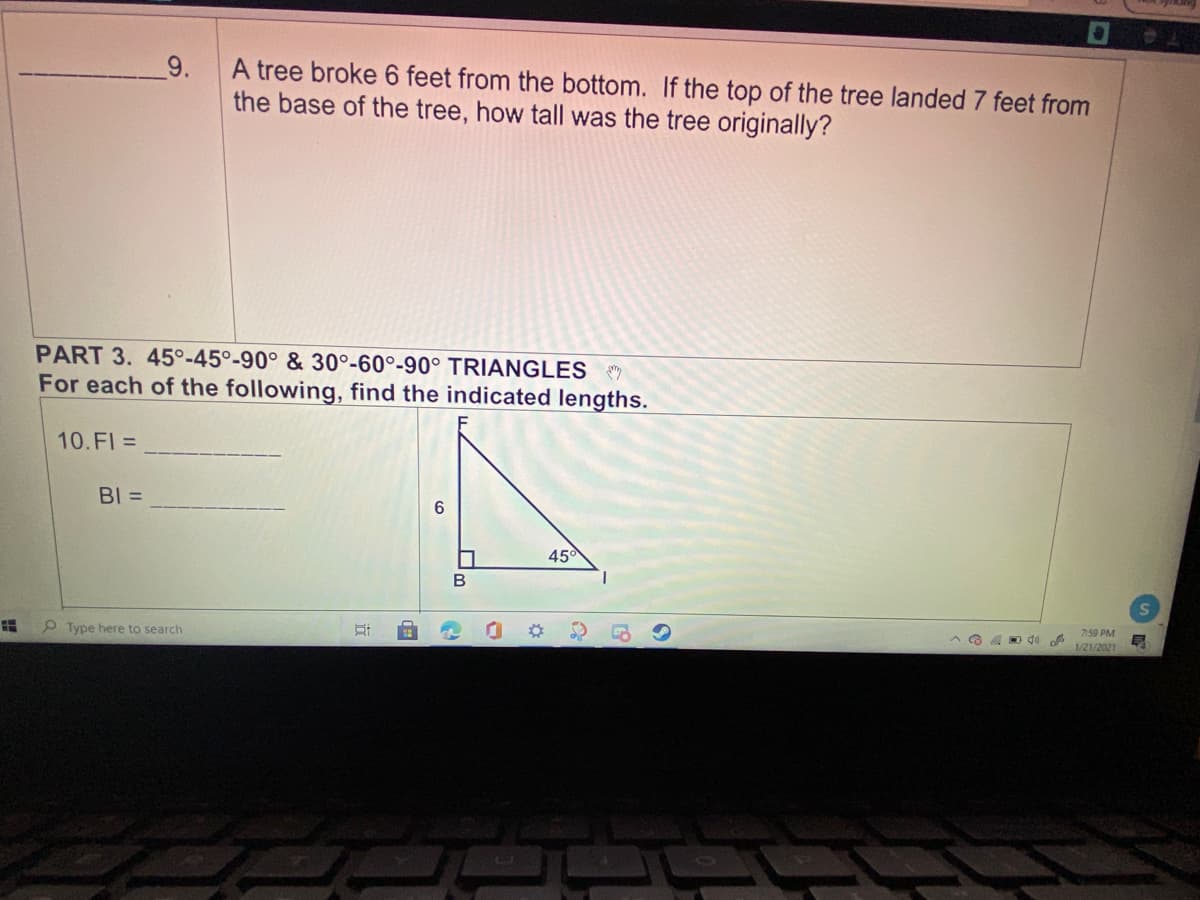 9.
A tree broke 6 feet from the bottom. If the top of the tree landed 7 feet from
the base of the tree, how tall was the tree originally?
PART 3. 45°-45°-90° & 30°-60°-90° TRIANGLES
For each of the following, find the indicated lengths.
10.FI =
BI =
45
B
O Type here to search
7:59 PM
1/21/2021
