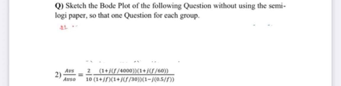 Q) Sketch the Bode Plot of the following Question without using the semi-
logi paper, so that one Question for each group.
2 (1+/f/4000))(1+//60))
10 (1+/f)(1+/ /30))(1-/(0.5/f))
Avs
2)
Avso
