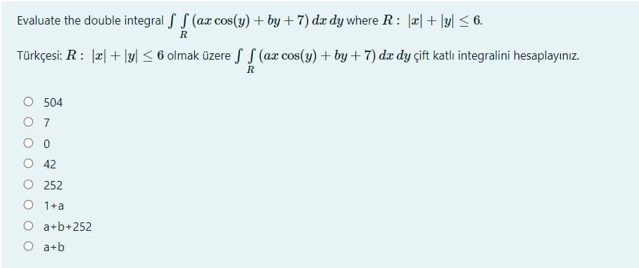 Evaluate the double integral f S (ax cos(y) + by +7) dx dy where R: a|+ y| < 6.
R
Türkçesi: R: Jæ| + |y| < 6 olmak üzere f S (ax cos(y) + by + 7) dæ dy çift katlı integralini hesaplayınız.
R
504
O 7
O 42
O 252
O 1+a
O a+b+252
O a+b
