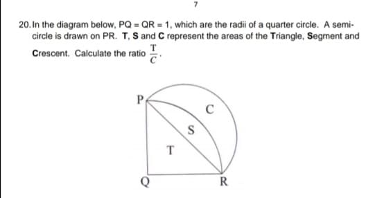 20. In the diagram below, PQ = QR = 1, which are the radii of a quarter circle. A semi-
circle is drawn on PR. T, S and C represent the areas of the Triangle, Segment and
т
Crescent. Calculate the ratio
T
Q
R
