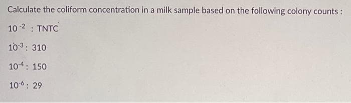 Calculate the coliform concentration in a milk sample based on the following colony counts :
10 -2 : TNTC
103: 310
104: 150
106: 29

