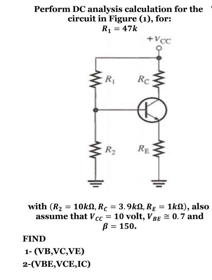 Perform DC analysis calculation for the
circuit in Figure (1), for:
R1 = 47k
+Vcc
R
Rc
R2
RE
with (R2 = 10KN, Rc = 3.9kN, RE = 1kN), also
assume that V cc
10 volt, VBE = 0.7 and
B = 150.
%3D
FIND
1- (VB,VC,VE)
2-(VBE,VCE,IC)
