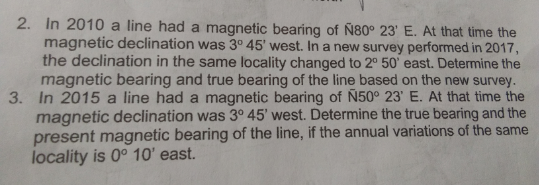 2. In 2010 a line had a magnetic bearing of Ñ80° 23' E. At that time the
magnetic declination was 3° 45' west. In a new survey performed in 2017,
the declination in the same locality changed to 2° 50' east. Determine the
magnetic bearing and true bearing of the line based on the new survey.
3. In 2015 a line had a magnetic bearing of N50° 23' E. At that time the
magnetic declination was 3° 45' west. Determine the true bearing and the
present magnetic bearing of the line, if the annual variations of the same
locality is 0° 10' east.
