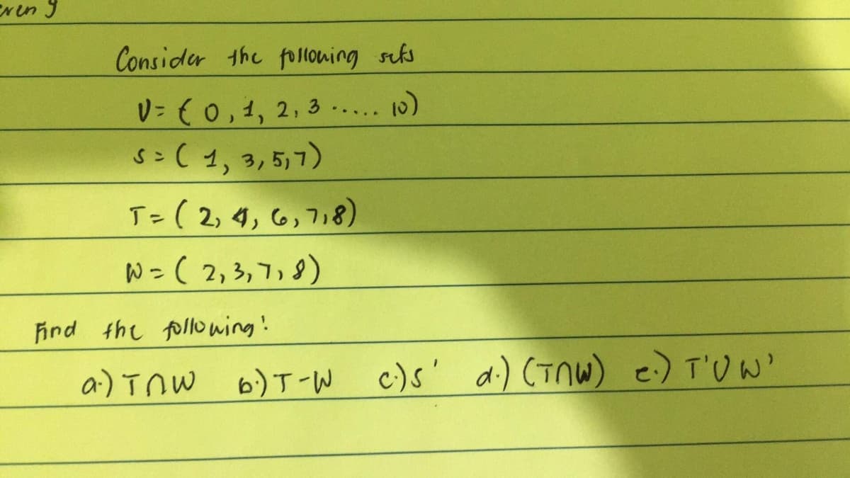 ENen 9
Consider the folloning scks
V= {0,1, 2, 3 ..... 0)
S>( 1, 3, 5,7)
T=( 2, 4, 6,718)
%3D
W = ( 2, 3, 7, 9)
Find the fpllowing'!
6) T-W
W c)s' a:) CTnW) e) T'U w'
ai) Tnw
