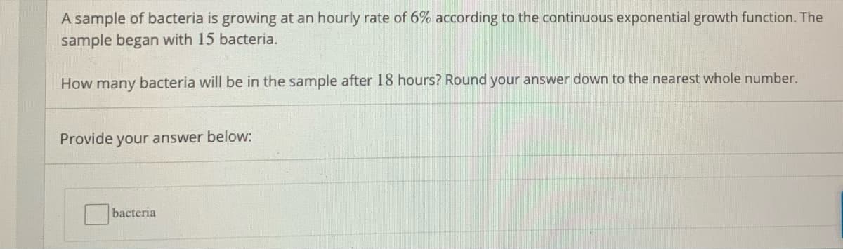 A sample of bacteria is growing at an hourly rate of 6% according to the continuous exponential growth function. The
sample began with 15 bacteria.
How many bacteria will be in the sample after 18 hours? Round your answer down to the nearest whole number.
Provide your answer below:
bacteria
