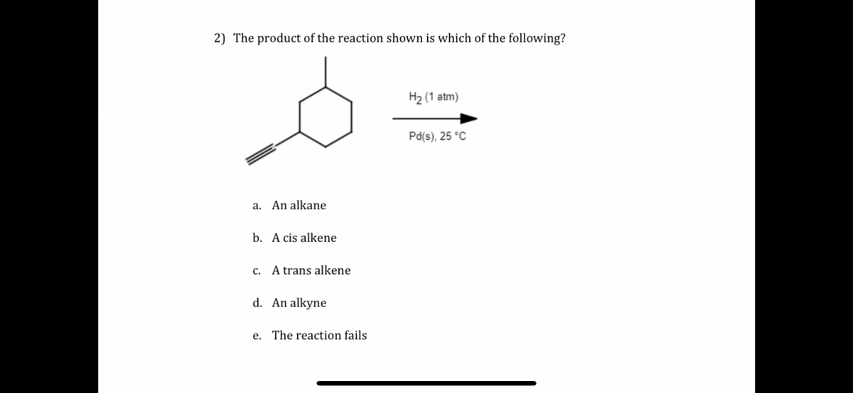 2) The product of the reaction shown is which of the following?
a. An alkane
b. A cis alkene
c. A trans alkene
d. An alkyne
e. The reaction fails
H2 (1 atm)
Pd(s), 25 °C