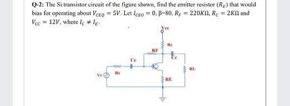 Q-2: The Si transistor circuit of the figure shown, find the emitter resistor (Rg) that would
bias for operating about VeEo = 5V. Let IcEo = 0, p-80, R; = 220KO, R. = 2KA and
%3D
%3D
%3D
Vec = 12V, where Ie # Ig.
Re
RF
tho
Ce
RL.
Rs
Vs
RE
