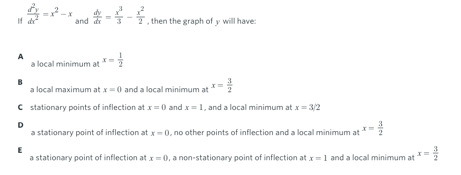 3
2 -x
dy
and dx
2 , then the graph of y will have:
If dx
A
a local minimum at
X =
2
B
a local maximum at x = 0 and a local minimum at
C stationary points of inflection at x = 0 and x = 1, and a local minimum at x = 3/2
D
X=
a stationary point of inflection at x =0, no other points of inflection and a local minimum at
E
3
a stationary point of inflection at x = 0, a non-stationary point of inflection at x = 1 and a local minimum at
